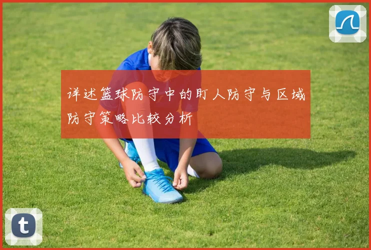 详述篮球防守中的盯人防守与区域防守策略比较分析