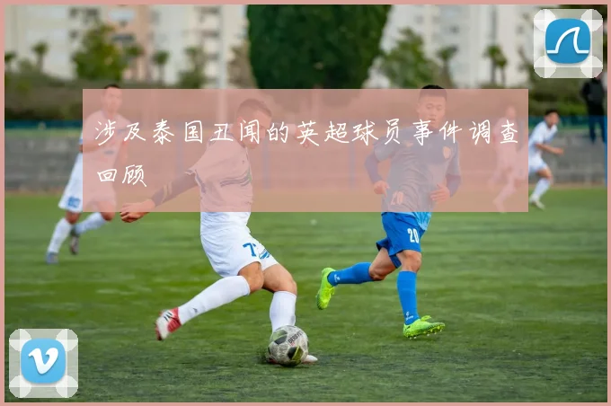 涉及泰国丑闻的英超球员事件调查回顾