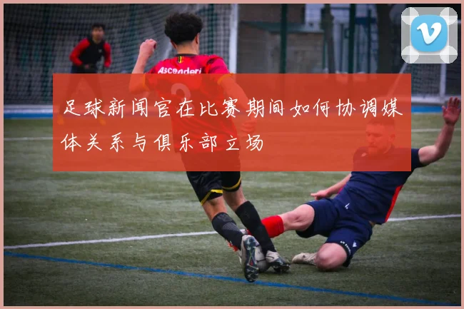 足球新闻官在比赛期间如何协调媒体关系与俱乐部立场
