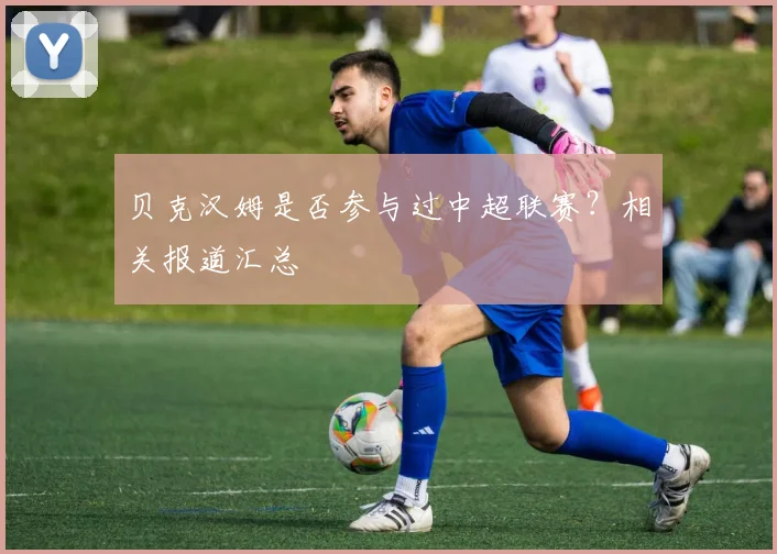 贝克汉姆是否参与过中超联赛？相关报道汇总